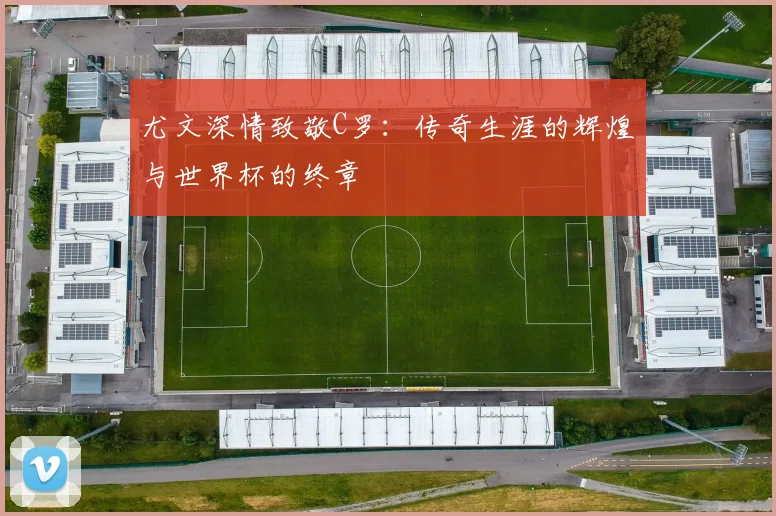尤文深情致敬C罗：传奇生涯的辉煌与世界杯的终章
