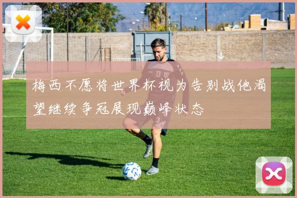 梅西不愿将世界杯视为告别战他渴望继续争冠展现巅峰状态