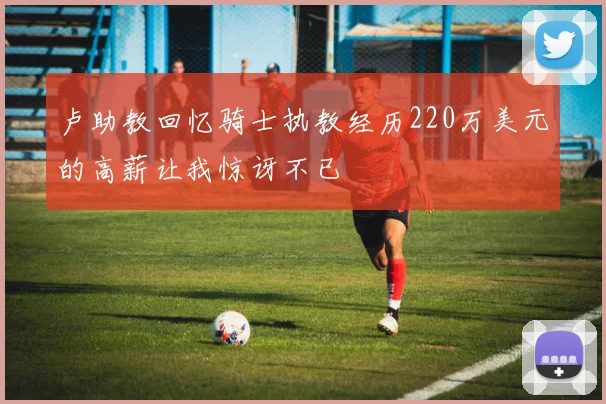 卢助教回忆骑士执教经历220万美元的高薪让我惊讶不已