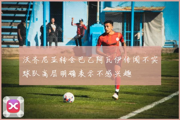 沃齐尼亚转会巴乙阿瓦伊传闻不实球队高层明确表示不感兴趣
