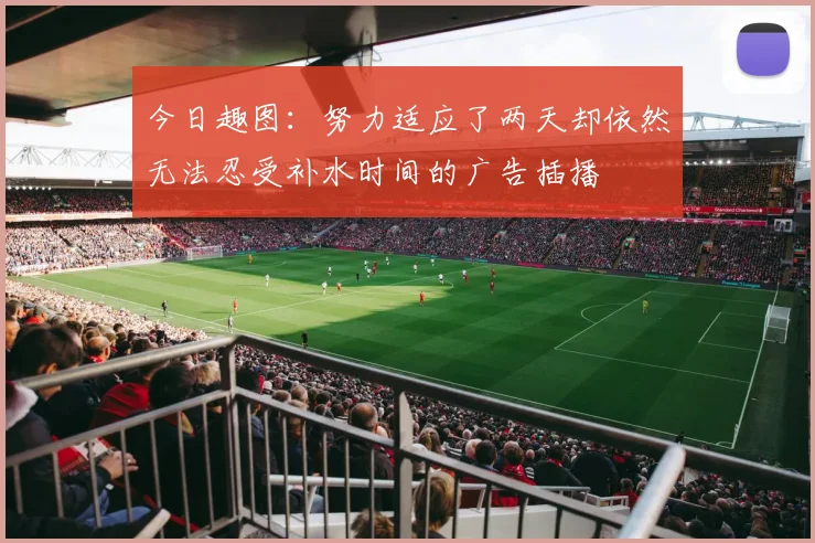 今日趣图：努力适应了两天却依然无法忍受补水时间的广告插播