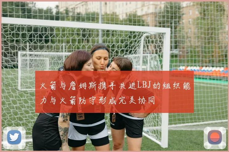火箭与詹姆斯携手共进LBJ的组织能力与火箭防守形成完美协同