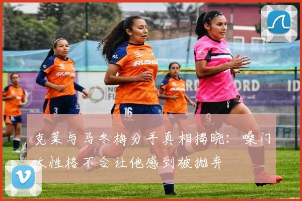 克莱与马冬梅分手真相揭晓：嗓门大性格不合让他感到被抛弃