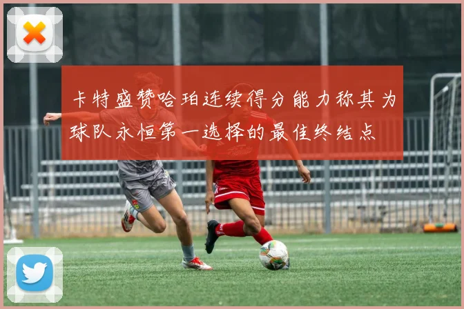 卡特盛赞哈珀连续得分能力称其为球队永恒第一选择的最佳终结点