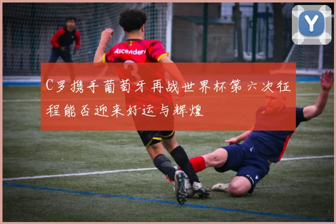 C罗携手葡萄牙再战世界杯第六次征程能否迎来好运与辉煌