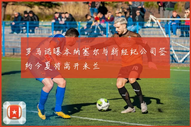 罗马诺曝本纳塞尔与新经纪公司签约今夏将离开米兰