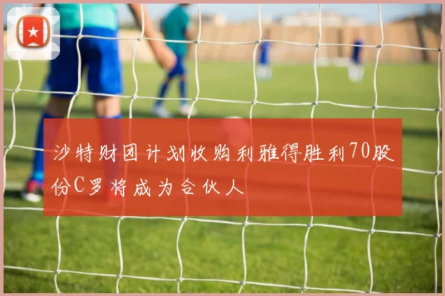 沙特财团计划收购利雅得胜利70股份C罗将成为合伙人